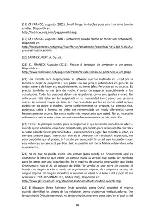 60	
  
	
  
(18)	
  Cf.	
  FRANCO,	
  Augusto	
  (2012).	
  Small	
  Bangs:	
  instruções	
  para	
  construir	
  uma	
  bomba	
  
criativa.	
  Disponible	
  en:	
  
http://net-­‐hcw.ning.com/page/small-­‐bangs	
  
(19)	
  Cf.	
  FRANCO,	
  Augusto	
  (2011).	
  Netweaver	
  Howto	
  (Como	
  se	
  tornar	
  um	
  netweaver).	
  
Disponible	
  en:	
  
http://escoladeredes.net/group/fluzz/forum/attachment/download?id=2384710%3AU
ploadedFile%3A164075	
  	
  
(20)	
  SAINT-­‐EXUPERY,	
  A.	
  Op.	
  cit.	
  
(21)	
   Cf.	
   FRANCO,	
   Augusto	
   (2011).	
   Resista	
   à	
   tentação	
   de	
   pertencer	
   a	
   um	
   grupo.	
  
Disponible	
  en:	
  
http://www.slideshare.net/augustodefranco/resista-­‐tentao-­‐de-­‐pertencer-­‐a-­‐um-­‐grupo	
  	
  
(22)	
   Una	
   medida	
   para	
   desprogramar	
   el	
   software	
   que	
   fue	
   instalado	
   en	
   usted	
   por	
   la	
  
familia	
  es	
  dejar	
  de	
  proyectar	
  a	
  sus	
  padres	
  en	
  sus	
  jefes	
  y	
  autoridades	
  en	
  general.	
  La	
  
mejor	
  manera	
  de	
  hacer	
  eso	
  es,	
  obviamente,	
  no	
  tener	
  jefes.	
  Pero	
  aun	
  así	
  no	
  alcanza.	
  Es	
  
preciso	
   también	
   no	
   ser	
   jefe	
   de	
   nadie.	
   Y	
   nada	
   de	
   respetar	
   especialmente	
   a	
   las	
  
autoridades.	
  Todas	
  las	
  personas	
  deben	
  ser	
  respetadas:	
  como	
  son,	
  iguales	
  a	
  usted.	
  Un	
  
niño	
  o	
  una	
  niña	
  debe	
  ser	
  tan	
  respetada	
  en	
  su	
  humanidad	
  tanto	
  como	
  una	
  persona	
  
mayor.	
  La	
  persona	
  mayor	
  no	
  debe	
  ser	
  más	
  respetada	
  que	
  las	
  de	
  menor	
  edad	
  porque	
  
podría	
   ser	
   su	
   padre	
   o	
   madres,	
   como	
   corrientemente	
   se	
   pregona.	
   La	
   persona	
   rica,	
  
poderosa,	
   sabia	
   o	
   famosa	
   no	
   debe	
   ser	
   reverenciada	
   de	
   modo	
   diferencial,	
   como	
  
frecuentemente	
  ocurre.	
  No	
  existe	
  nadie	
  más	
  importante	
  que	
  usted.	
  No	
  es	
  necesario	
  
solamente	
  creer	
  en	
  esto,	
  sino	
  comportarse	
  coherentemente	
  con	
  tal	
  convicción.	
  
(23)	
  Tal	
  vez,	
  la	
  principal	
  medida	
  para	
  reprogramar	
  lo	
  que	
  la	
  familia	
  embutió	
  en	
  usted	
  –	
  
cuando	
  quiso	
  educarlo,	
  enseñarle,	
  formatearlo,	
  prepararlo	
  para	
  ser	
  un	
  adulto	
  con	
  tales	
  
o	
  cuales	
  características	
  preconcebidas	
  –	
  es	
  reaprender	
  a	
  jugar.	
  No	
  importa	
  su	
  edad,	
  es	
  
siempre	
   posible	
   jugar,	
   interactuar	
   con	
   otras	
   personas	
   sin	
   resultados	
   esperados,	
   sin	
  
otro	
  propósito	
  que	
  el	
  placer,	
  la	
  fruición	
  por	
  compartir.	
  Si	
  usted	
  cree	
  imposible	
  hacer	
  
eso,	
  entonces	
  su	
  caso	
  está	
  perdido.	
  Sólo	
  es	
  posible	
  salir	
  de	
  la	
  Matrix	
  volviéndose	
  niño	
  
nuevamente.	
  
(24)	
   No	
   es	
   que	
   no	
   pueda	
   existir	
   una	
   verdad	
   (para	
   usted).	
   Lo	
   fundamental	
   aquí	
   es	
  
abandonar	
  la	
  idea	
  de	
  que	
  existe	
  un	
  camino	
  hacia	
  la	
  verdad	
  que	
  pueda	
  ser	
  revelado	
  
para	
  los	
  otros	
  por	
  una	
  organización.	
  En	
  el	
  espíritu	
  de	
  aquella	
  observación	
  que	
  Jiddu	
  
Krishnamurti	
  hizo	
  el	
  21	
  de	
  octubre	
  de	
  1980:	
  “la	
  verdad	
  es	
  una	
  tierra	
  sin	
  camino.	
  El	
  
hombre	
  no	
  llegará	
  a	
  ella	
  a	
  través	
  de	
  organización	
  alguna,	
  de	
  cualquier	
  creencia,	
  de	
  
ningún	
  dogma,	
  de	
  ningún	
  sacerdote	
  o	
  siquiera	
  un	
  ritual	
  ni	
  a	
  través	
  del	
  espejo	
  de	
  las	
  
relaciones...”	
  Cf.	
  KRISHNAMURTI,	
  Jiddu	
  (1980).	
  Disponible	
  en:	
  
http://www.jkrishnamurti.org/pt/about-­‐krishnamurti/dissolution-­‐speech.php	
  
(25)	
   El	
   Bhagwan	
   Shree	
   Raineesh	
   (más	
   conocido	
   como	
   Osho)	
   descirfró	
   el	
   enigma	
  
cuando	
   identificó	
   los	
   dioses	
   de	
   las	
   religiones	
   como	
   programas	
   verticalizadores:	
   “no	
  
tengo	
  ningún	
  Dios;	
  de	
  ese	
  modo,	
  no	
  tengo	
  ningún	
  programa	
  para	
  usted	
  en	
  el	
  cual	
  usted	
  
 