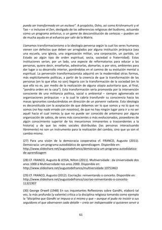 61	
  
	
  
pueda	
  ser	
  transformado	
  en	
  un	
  esclavo”.	
  A	
  propósito,	
  Osho,	
  así	
  como	
  Krishnamurti	
  y	
  el	
  
Tao	
  –	
  e	
  inclusive	
  el	
  Zen,	
  desligado	
  de	
  las	
  adherencias	
  religiosas	
  del	
  budismo,	
  actuando	
  
como	
  un	
  programa	
  antivirus,	
  o	
  un	
  game	
  de	
  desconstitución	
  de	
  certezas	
  –	
  pueden	
  ser	
  
de	
  mucha	
  ayuda	
  en	
  el	
  esfuerzo	
  por	
  salir	
  de	
  la	
  Matrix.	
  
	
  
Llamamos	
  transformacionismo	
  a	
  la	
  ideología	
  perversa	
  según	
  la	
  cual	
  los	
  seres	
  humanos	
  
vienen	
  con	
  defectos	
  que	
  deben	
  ser	
  arreglados	
  por	
  alguna	
  institución	
  jerárquica	
  (sea	
  
una	
   escuela,	
   una	
   iglesia,	
   una	
   organización	
   militar,	
   una	
   corporación,	
   un	
   partido,	
   un	
  
Estado	
   ao	
   algún	
   tipo	
   de	
   orden	
   espiritual,	
   secta,	
   sociedad	
   o	
   fraternidad).	
   Estas	
  
instituciones	
   serían,	
   por	
   un	
   lado,	
   una	
   especie	
   de	
   reformatorios	
   para	
   educar	
   a	
   las	
  
personas,	
  quiere	
  decir,	
  enseñarlas,	
  adiestrarlas,	
  domarlas;	
  o	
  por	
  otro,	
  ambientes	
  para	
  
dar	
  lugar	
  a	
  su	
  desarrollo	
  interior,	
  poniéndolas	
  en	
  el	
  camino	
  de	
  su	
  evolución	
  mental	
  o	
  
espiritual.	
  La	
  perversión	
  transformacionista	
  adquirió	
  en	
  la	
  modernidad	
  otras	
  formas,	
  
más	
  explícitamente	
  políticas,	
  a	
  partir	
  de	
  la	
  creencia	
  de	
  que	
  la	
  transformación	
  de	
  las	
  
personas	
  (en	
  lo	
  que	
  ellas	
  no	
  son)	
  llegaría	
  con	
  la	
  transformación	
  de	
  la	
  sociedad	
  (en	
  lo	
  
que	
  ella	
  no	
  es,	
  por	
  medio	
  de	
  la	
  realización	
  de	
  alguna	
  utopía	
  autoritaria	
  que,	
  al	
  final,	
  
“pondría	
  orden	
  en	
  la	
  casa”).	
  Esta	
  transformación	
  sería	
  promovida	
  por	
  la	
  intervención	
  
consciente	
   de	
   una	
   militancia	
   política,	
   social	
   o	
   ambiental	
   –	
   siempre	
   aglomerada	
   en	
  
organizaciones	
   jerárquicas	
   –	
   a	
   la	
   cual	
   le	
   cabría	
   transfundir	
   su	
   consciencia	
   hacia	
   las	
  
masas	
  ignorantes	
  conduciéndolas	
  en	
  dirección	
  de	
  un	
  porvenir	
  radiante.	
  Esta	
  ideología	
  
es	
  deconstituida	
  con	
  la	
  aceptación	
  de	
  que	
  debemos	
  ser	
  lo	
  que	
  somos	
  y	
  no	
  lo	
  que	
  no	
  
somos	
  (no	
  hay	
  nada	
  errado	
  con	
  nosotros),	
  de	
  que	
  no	
  hay	
  ningún	
  lugar	
  para	
  ir	
  a	
  no	
  ser	
  
aquél	
   hacia	
   el	
   cual	
   iremos	
   (y	
   que	
   no	
   puede	
   ser	
   conocido	
   de	
   antemano	
   por	
   alguna	
  
organización	
  de	
  sabios,	
  de	
  seres	
  más	
  conscientes	
  o	
  más	
  evolucionados,	
  poseedores	
  de	
  
algún	
   conocimiento	
   superior	
   de	
   los	
   mecanismos	
   inmanentes	
   o	
   trascendentes	
   a	
   la	
  
historia)	
   y	
   de	
   que	
   las	
   redes	
   sociales	
   distribuidas	
   (las	
   personas	
   interactuando	
  
libremente)	
  no	
  son	
  un	
  instrumento	
  para	
  la	
  realización	
  del	
  cambio,	
  sino	
  que	
  ya	
  son	
  el	
  
cambio	
  mismo.	
  
(27)	
   Para	
   una	
   visión	
   de	
   la	
   democracia	
   cooperativa	
   cf.	
   FRANCO,	
   Augusto	
   (2011).	
  
Democracia:	
  um	
  programa	
  autodidático	
  de	
  aprendizagem.	
  Disponible	
  en:	
  
http://www.slideshare.net/augustodefranco/democracia-­‐um-­‐programa-­‐autodidatico-­‐
de-­‐aprendizagem	
  
(28)	
  Cf.	
  FRANCO,	
  Augusto	
  &	
  LESSA,	
  Nilton	
  (2011).	
  Multiversidade	
  :	
  da	
  Universidade	
  dos	
  
anos	
  1000	
  à	
  Multiversidade	
  nos	
  anos	
  2000.	
  Disponible	
  en:	
  
http://www.slideshare.net/augustodefranco/multiversidade-­‐10753463	
  
(29)	
  Cf.	
  FRANCO,	
  Augusto	
  (2012).	
  Cocriação:	
  reinventando	
  o	
  conceito.	
  Disponible	
  en:	
  
http://www.slideshare.net/augustodefranco/cocriao-­‐reinventando-­‐o-­‐conceito-­‐
11321907	
  
(30)	
  George	
  Orwell	
  (1948)	
  En	
  sus	
  inquietantes	
  Reflexiones	
  sobre	
  Gandhi,	
  elaboró	
  tal	
  
vez,	
  la	
  más	
  profunda	
  (y	
  valiente)	
  crítica	
  a	
  la	
  disciplina	
  religiosa	
  tomando	
  como	
  ejemplo	
  
la	
  “disciplina	
  que	
  Gandhi	
  se	
  impuso	
  a	
  sí	
  mismo	
  y	
  que	
  –	
  aunque	
  el	
  pudo	
  no	
  insistir	
  a	
  sus	
  
seguidores	
  el	
  que	
  observaren	
  cada	
  detalle	
  –	
  creía	
  ser	
  indispensable	
  si	
  quisieren	
  servir	
  a	
  
 