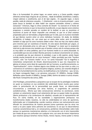 62	
  
	
  
Dios	
   o	
   la	
   humanidad.	
   En	
   primer	
   lugar,	
   no	
   comer	
   carne	
   y,	
   si	
   fuera	
   posible,	
   ningún	
  
alimento	
  animal	
  bajo	
  ninguna	
  de	
  sus	
  formas...	
  Nada	
  de	
  bebidas	
  alcohólicas	
  o	
  tabaco,	
  
ningún	
   aderezo	
   o	
   condimento,	
   aún	
   el	
   de	
   tipo	
   vegeta...	
   En	
   segundo	
   lugar,	
   si	
   fuera	
  
posible,	
  nada	
  de	
  relaciones	
  sexuales...	
  Y,	
  finalmente	
  –	
  este	
  es	
  el	
  punto	
  principal	
  –,	
  para	
  
quien	
   busca	
   la	
   bondad	
   no	
   debe	
   haber	
   tan	
   siquiera	
   amistades	
   íntimas	
   y	
   amores	
  
exclusivos”.	
  Entonces,	
  llega	
  la	
  crítica	
  cortante	
  de	
  Orwell:	
  “Lo	
  esencial	
  en	
  el	
  hecho	
  de	
  
que	
  seamos	
  humanos	
  es	
  que	
  no	
  buscamos	
  la	
  perfección,	
  es	
  que	
  algunas	
  veces	
  estamos	
  
propensos	
   a	
   cometer	
   pecados	
   en	
   nombre	
   de	
   la	
   lealtad,	
   es	
   que	
   no	
   asumimos	
   el	
  
ascetismo	
   al	
   punto	
   de	
   hacer	
   imposible	
   una	
   amistad,	
   es	
   que	
   en	
   el	
   final	
   estamos	
  
preparados	
  para	
  ser	
  derrotados	
  y	
  fragmentados	
  por	
  la	
  vida,	
  que	
  es	
  el	
  precio	
  inevitable	
  
de	
   que	
   fijemos	
   nuestro	
   amor	
   en	
   otros	
   individuos	
   humanos.	
   Sin	
   duda,	
   las	
   bebidas	
  
alcohólicas,	
   el	
   trabajo,	
   etc.	
   son	
   cosas	
   que	
   un	
   santo	
   debe	
   evitar,	
   pero	
   la	
   santidad	
  
también	
  es	
  algo	
  que	
  los	
  seres	
  humanos	
  deben	
  evitar.	
  Para	
  eso	
  hay	
  una	
  réplica	
  obvia,	
  
pero	
  tenemos	
  que	
  ser	
  cautelosos	
  al	
  hacerla.	
  En	
  esta	
  época	
  dominada	
  por	
  yoguis,	
  se	
  
supone	
   con	
   demasiada	
   prisa	
   no	
   sólo	
   que	
   el	
   “desapego”	
   es	
   mejor	
   que	
   la	
   aceptación	
  
total	
  de	
  la	
  vida	
  terrena	
  sino	
  también	
  que	
  el	
  hombre	
  común	
  sólo	
  la	
  rechaza	
  porque	
  ella	
  
es	
  muy	
  difícil:	
  en	
  otras	
  palabras,	
  que	
  el	
  ser	
  humano	
  medio	
  es	
  un	
  santo	
  fracasado.	
  Es	
  
cuestionable	
  que	
  eso	
  sea	
  verdad.	
  Muchas	
  personas	
  no	
  desean	
  sinceramente	
  ser	
  santas,	
  
y	
   es	
   probable	
   que	
   las	
   que	
   alcancen	
   la	
   santidad,	
   o	
   que	
   a	
   ella	
   aspiren,	
   jamás	
   hayan	
  
sentido	
  mucha	
  tentación	
  de	
  ser	
  seres	
  humanos”.	
  Haber	
  percibido	
  que	
  este	
  “hombre	
  
común”,	
   este	
   “ser	
   humano	
   medio”	
   no	
   es	
   “un	
   santo	
   fracasado”	
   fue	
   la	
   magnífica	
   e	
  
instantánea	
   comprensión	
   de	
   Orwell,	
   desenmascarando	
   lo	
   que	
   nos	
   impusieron	
   las	
  
iglesias	
  al	
  colocar	
  como	
  ideal	
  de	
  superación	
  del	
  ser	
  humano,	
  su	
  perfeccionamiento,	
  su	
  
“espiritualización”,	
  como	
  s	
  hubiese	
  alguna	
  cosa	
  fallada	
  con	
  los	
  que	
  viven	
  su	
  vida	
  y	
  su	
  
convivencia	
  sin	
  someterse	
  a	
  alguna	
  disciplina	
  religiosa,	
  ascética,	
  aún	
  estando	
  dirigida	
  al	
  
bien	
  de	
  la	
  humanidad	
  (como	
  los	
  santos,	
  los	
  bodhisattvas	
  y	
  los	
  mahatmas	
  –	
  que,	
  tal	
  vez,	
  
no	
   hayan	
   conseguido	
   llegar	
   a	
   ser	
   personas	
   comunes).	
   Cf.	
   ORWELL,	
   George	
   (1948).	
  
Reflexões	
  sobre	
  Gandhi	
  in	
  ORWELL,	
  George	
  (1984).	
  Dentro	
  da	
  baleia	
  e	
  outros	
  ensaios.	
  
São	
  Paulo:	
  Companhia	
  das	
  Letras,	
  2005.	
  
(31)	
  Psicólogos,	
  psicoanalistas	
  y	
  psiquiatras	
  que	
  se	
  ocupan	
  de	
  las	
  patologías	
  incidentes	
  
en	
   quien	
   se	
   mantiene	
   en	
   esa	
   condición	
   [de	
   celebridad]	
   tienen	
   mucho	
   para	
   contar	
  
sobre	
   la	
   perturbación	
   de	
   la	
   personalidad	
   que	
   puede	
   llevar,	
   en	
   determinadas	
  
circunstancias	
   y	
   combinada	
   con	
   otros	
   factores,	
   al	
   surgimiento	
   de	
   pulsiones	
  
autodestructivas...	
   Mismo	
   que	
   tales	
   consecuencias	
   extremas	
   no	
   acontezcan,	
   existe	
  
siempre	
  un	
  aislamiento	
  (aquel	
  cruel	
  aislamiento	
  del	
  que	
  se	
  quejan	
  todos	
  los	
  grandes	
  
líderes	
  jerárquicos	
  y	
  los	
  conductores	
  de	
  rebaños),	
  causado	
  por	
  el	
  represamiento	
  del	
  
fluzz.	
   En	
   cierta	
   medida,	
   en	
   las	
   sociedades	
   y	
   organizaciones	
   jerárquicas	
   nos	
  
transformamos	
   (todos	
   nosotros,	
   no	
   sólo	
   las	
   celebridades)	
   en	
   seres	
   de	
   apariencia,	
  
deformados	
   por	
   el	
   broadcasting,	
   usando	
   nuestras	
   antenas	
   casi	
   exclusivamente	
   para	
  
difundir	
   las	
   características	
   de	
   nuestra	
   persona	
   (como	
   queremos	
   que	
   los	
   otros	
   nos	
  
vean)	
   y	
   no	
   para	
   captar	
   otros	
   patrones	
   de	
   convivencia.	
   Es	
   así	
   que	
   no	
   desarrollamos	
  
nuestras	
  características-­‐hub	
  y,	
  en	
  consecuencia,	
  perdemos	
  interactividad,	
  sobre	
  todo	
  
porque	
  no	
  queremos	
  mantenernos	
  abiertos	
  a	
  la	
  interacción	
  con	
  el	
  otro	
  imprevisible	
  
por	
  miedo	
  de	
  que	
  nos	
  confundan	
  con	
  cualquier	
  otro,	
  con	
  seres	
  de	
  menor	
  importancia	
  
que	
  nosotros	
  (porque	
  tenemos	
  menos	
  títulos,	
  menos	
  riqueza,	
  menos	
  poder	
  o	
  menos	
  
 