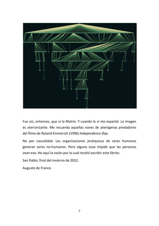7	
  
	
  
	
  
	
  
Fue	
  así,	
  entonces,	
  que	
  vi	
  la	
  Matrix.	
  Y	
  cuando	
  la	
  vi	
  me	
  espanté.	
  La	
  imagen	
  
es	
  aterrorizante.	
  Me	
  recuerda	
  aquellas	
  naves	
  de	
  alienígenas	
  predadores	
  
del	
  filme	
  de	
  Roland	
  Emmerich	
  (1996)	
  Independence	
  Day.	
  
No	
   por	
   casualidad.	
   Las	
   organizaciones	
   jerárquicas	
   de	
   seres	
   humanos	
  
generan	
   seres	
   no-­‐humanos.	
   Pero	
   alguna	
   cosa	
   impide	
   que	
   las	
   personas	
  
vean	
  eso.	
  He	
  aquí	
  la	
  razón	
  por	
  la	
  cual	
  resolví	
  escribir	
  este	
  librito.	
  
San	
  Pablo,	
  final	
  del	
  invierno	
  de	
  2012.	
  
Augusto	
  de	
  Franco	
  
	
  
	
   	
  
 