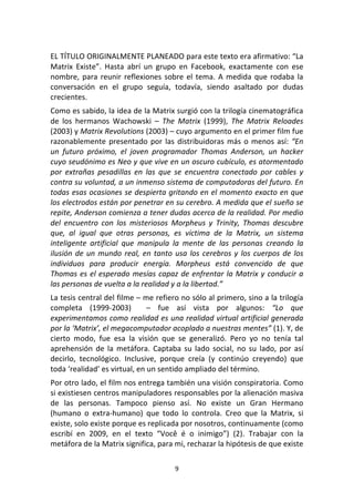 9	
  
	
  
EL	
  TÍTULO	
  ORIGINALMENTE	
  PLANEADO	
  para	
  este	
  texto	
  era	
  afirmativo:	
  “La	
  
Matrix	
   Existe”.	
   Hasta	
   abrí	
   un	
   grupo	
   en	
   Facebook,	
   exactamente	
   con	
   ese	
  
nombre,	
  para	
  reunir	
  reflexiones	
  sobre	
  el	
  tema.	
  A	
  medida	
  que	
  rodaba	
  la	
  
conversación	
   en	
   el	
   grupo	
   seguía,	
   todavía,	
   siendo	
   asaltado	
   por	
   dudas	
  
crecientes.	
  
Como	
  es	
  sabido,	
  la	
  idea	
  de	
  la	
  Matrix	
  surgió	
  con	
  la	
  trilogía	
  cinematográfica	
  
de	
   los	
   hermanos	
   Wachowski	
   –	
   The	
   Matrix	
   (1999),	
   The	
   Matrix	
   Reloades	
  
(2003)	
  y	
  Matrix	
  Revolutions	
  (2003)	
  –	
  cuyo	
  argumento	
  en	
  el	
  primer	
  film	
  fue	
  
razonablemente	
  presentado	
  por	
  las	
  distribuidoras	
  más	
  o	
  menos	
  así:	
  “En	
  
un	
   futuro	
   próximo,	
   el	
   joven	
   programador	
   Thomas	
   Anderson,	
   un	
   hacker	
  
cuyo	
  seudónimo	
  es	
  Neo	
  y	
  que	
  vive	
  en	
  un	
  oscuro	
  cubículo,	
  es	
  atormentado	
  
por	
   extrañas	
   pesadillas	
   en	
   las	
   que	
   se	
   encuentra	
   conectado	
   por	
   cables	
   y	
  
contra	
  su	
  voluntad,	
  a	
  un	
  inmenso	
  sistema	
  de	
  computadoras	
  del	
  futuro.	
  En	
  
todas	
  esas	
  ocasiones	
  se	
  despierta	
  gritando	
  en	
  el	
  momento	
  exacto	
  en	
  que	
  
los	
  electrodos	
  están	
  por	
  penetrar	
  en	
  su	
  cerebro.	
  A	
  medida	
  que	
  el	
  sueño	
  se	
  
repite,	
  Anderson	
  comienza	
  a	
  tener	
  dudas	
  acerca	
  de	
  la	
  realidad.	
  Por	
  medio	
  
del	
   encuentro	
   con	
   los	
   misteriosos	
   Morpheus	
   y	
   Trinity,	
   Thomas	
   descubre	
  
que,	
   al	
   igual	
   que	
   otras	
   personas,	
   es	
   víctima	
   de	
   la	
   Matrix,	
   un	
   sistema	
  
inteligente	
   artificial	
   que	
   manipula	
   la	
   mente	
   de	
   las	
   personas	
   creando	
   la	
  
ilusión	
  de	
  un	
  mundo	
  real,	
  en	
  tanto	
  usa	
  los	
  cerebros	
  y	
  los	
  cuerpos	
  de	
  los	
  
individuos	
   para	
   producir	
   energía.	
   Morpheus	
   está	
   convencido	
   de	
   que	
  
Thomas	
  es	
  el	
  esperado	
  mesías	
  capaz	
  de	
  enfrentar	
  la	
  Matrix	
  y	
  conducir	
  a	
  
las	
  personas	
  de	
  vuelta	
  a	
  la	
  realidad	
  y	
  a	
  la	
  libertad.”	
  
La	
  tesis	
  central	
  del	
  filme	
  –	
  me	
  refiero	
  no	
  sólo	
  al	
  primero,	
  sino	
  a	
  la	
  trilogía	
  
completa	
   (1999-­‐2003)	
   	
   –	
   fue	
   así	
   vista	
   por	
   algunos:	
   “Lo	
   que	
  
experimentamos	
  como	
  realidad	
  es	
  una	
  realidad	
  virtual	
  artificial	
  generada	
  
por	
  la	
  ‘Matrix’,	
  el	
  megacomputador	
  acoplado	
  a	
  nuestras	
  mentes”	
  (1).	
  Y,	
  de	
  
cierto	
   modo,	
   fue	
   esa	
   la	
   visión	
   que	
   se	
   generalizó.	
   Pero	
   yo	
   no	
   tenía	
   tal	
  
aprehensión	
   de	
   la	
   metáfora.	
   Captaba	
   su	
   lado	
   social,	
   no	
   su	
   lado,	
   por	
   así	
  
decirlo,	
   tecnológico.	
   Inclusive,	
   porque	
   creía	
   (y	
   continúo	
   creyendo)	
   que	
  
toda	
  ‘realidad’	
  es	
  virtual,	
  en	
  un	
  sentido	
  ampliado	
  del	
  término.	
  
Por	
  otro	
  lado,	
  el	
  film	
  nos	
  entrega	
  también	
  una	
  visión	
  conspiratoria.	
  Como	
  
si	
  existiesen	
  centros	
  manipuladores	
  responsables	
  por	
  la	
  alienación	
  masiva	
  
de	
   las	
   personas.	
   Tampoco	
   pienso	
   así.	
   No	
   existe	
   un	
   Gran	
   Hermano	
  
(humano	
   o	
   extra-­‐humano)	
   que	
   todo	
   lo	
   controla.	
   Creo	
   que	
   la	
   Matrix,	
   si	
  
existe,	
  solo	
  existe	
  porque	
  es	
  replicada	
  por	
  nosotros,	
  continuamente	
  (como	
  
escribí	
   en	
   2009,	
   en	
   el	
   texto	
   “Você	
   é	
   o	
   inimigo”)	
   (2).	
   Trabajar	
   con	
   la	
  
metáfora	
  de	
  la	
  Matrix	
  significa,	
  para	
  mi,	
  rechazar	
  la	
  hipótesis	
  de	
  que	
  existe	
  
 