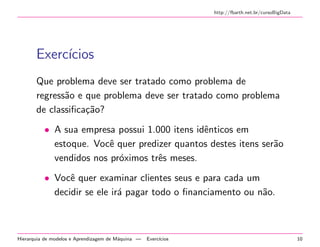 http://fbarth.net.br/cursoBigData
Exerc´ıcios
Que problema deve ser tratado como problema de
regress˜ao e que problema deve ser tratado como problema
de classiﬁca¸c˜ao?
• A sua empresa possui 1.000 itens idˆenticos em
estoque. Vocˆe quer predizer quantos destes itens ser˜ao
vendidos nos pr´oximos trˆes meses.
• Vocˆe quer examinar clientes seus e para cada um
decidir se ele ir´a pagar todo o ﬁnanciamento ou n˜ao.
Hierarquia de modelos e Aprendizagem de M´aquina — Exerc´ıcios 10
 