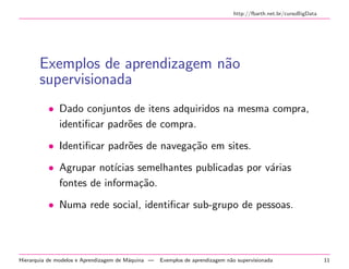 http://fbarth.net.br/cursoBigData
Exemplos de aprendizagem n˜ao
supervisionada
• Dado conjuntos de itens adquiridos na mesma compra,
identiﬁcar padr˜oes de compra.
• Identiﬁcar padr˜oes de navega¸c˜ao em sites.
• Agrupar not´ıcias semelhantes publicadas por v´arias
fontes de informa¸c˜ao.
• Numa rede social, identiﬁcar sub-grupo de pessoas.
Hierarquia de modelos e Aprendizagem de M´aquina — Exemplos de aprendizagem n˜ao supervisionada 11
 