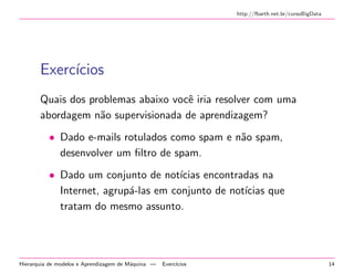 http://fbarth.net.br/cursoBigData
Exerc´ıcios
Quais dos problemas abaixo vocˆe iria resolver com uma
abordagem n˜ao supervisionada de aprendizagem?
• Dado e-mails rotulados como spam e n˜ao spam,
desenvolver um ﬁltro de spam.
• Dado um conjunto de not´ıcias encontradas na
Internet, agrup´a-las em conjunto de not´ıcias que
tratam do mesmo assunto.
Hierarquia de modelos e Aprendizagem de M´aquina — Exerc´ıcios 14
 