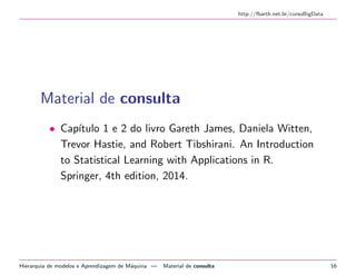http://fbarth.net.br/cursoBigData
Material de consulta
• Cap´ıtulo 1 e 2 do livro Gareth James, Daniela Witten,
Trevor Hastie, and Robert Tibshirani. An Introduction
to Statistical Learning with Applications in R.
Springer, 4th edition, 2014.
Hierarquia de modelos e Aprendizagem de M´aquina — Material de consulta 16
 