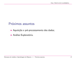 http://fbarth.net.br/cursoBigData
Pr´oximos assuntos
• Aquisi¸c˜ao e pr´e-processamento dos dados;
• An´alise Explorat´oria.
Hierarquia de modelos e Aprendizagem de M´aquina — Pr´oximos assuntos 17
 