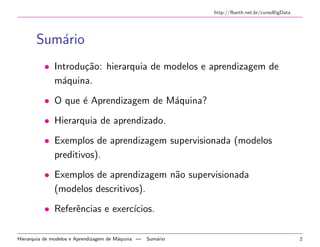 http://fbarth.net.br/cursoBigData
Sum´ario
• Introdu¸c˜ao: hierarquia de modelos e aprendizagem de
m´aquina.
• O que ´e Aprendizagem de M´aquina?
• Hierarquia de aprendizado.
• Exemplos de aprendizagem supervisionada (modelos
preditivos).
• Exemplos de aprendizagem n˜ao supervisionada
(modelos descritivos).
• Referˆencias e exerc´ıcios.
Hierarquia de modelos e Aprendizagem de M´aquina — Sum´ario 2
 