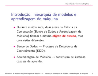 http://fbarth.net.br/cursoBigData
Introdu¸c˜ao: hierarquia de modelos e
aprendizagem de m´aquina
• Durante muitos anos, duas ´areas da Ciˆencia da
Computa¸c˜ao (Banco de Dados e Aprendizagem de
M´aquina) tinham o mesmo objeto de estudo, mas
com vis˜oes diferentes.
• Banco de Dados → Processo de Descoberta de
Conhecimento (KDD).
• Aprendizagem de M´aquina → constru¸c˜ao de sistemas
capazes de aprender.
Hierarquia de modelos e Aprendizagem de M´aquina — Introdu¸c˜ao: hierarquia de modelos e aprendizagem de m´aquina 3
 