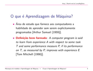 http://fbarth.net.br/cursoBigData
O que ´e Aprendizagem de M´aquina?
• ´Area de estudo que fornece aos computadores a
habilidade de aprender sem serem explicitamente
programados [Arthur Samuel (1959)].
• Deﬁni¸c˜ao bem formada: A computer program is said
to learn from experience A with respect to some task
T and some performance measure P, if its performance
on T, as measured by P, improves with experience E
[Tom Mitchell (1998)].
Hierarquia de modelos e Aprendizagem de M´aquina — O que ´e Aprendizagem de M´aquina? 4
 