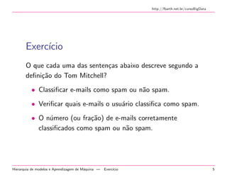 http://fbarth.net.br/cursoBigData
Exerc´ıcio
O que cada uma das senten¸cas abaixo descreve segundo a
deﬁni¸c˜ao do Tom Mitchell?
• Classiﬁcar e-mails como spam ou n˜ao spam.
• Veriﬁcar quais e-mails o usu´ario classiﬁca como spam.
• O n´umero (ou fra¸c˜ao) de e-mails corretamente
classiﬁcados como spam ou n˜ao spam.
Hierarquia de modelos e Aprendizagem de M´aquina — Exerc´ıcio 5
 