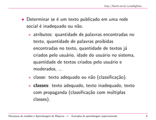 http://fbarth.net.br/cursoBigData
• Determinar se ´e um texto publicado em uma rede
social ´e inadequado ou n˜ao.
atributos: quantidade de palavras encontradas no
texto, quantidade de palavras proibidas
encontradas no texto, quantidade de textos j´a
criados pelo usu´ario, idade do usu´ario no sistema,
quantidade de textos criados pelo usu´ario e
moderados, ...
classe: texto adequado ou n˜ao (classiﬁca¸c˜ao).
classes: texto adequado, texto inadequado, texto
com propaganda (classiﬁca¸c˜ao com m´ultiplas
classes).
Hierarquia de modelos e Aprendizagem de M´aquina — Exemplos de aprendizagem supervisionada 8
 