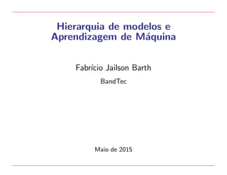 Hierarquia de modelos e
Aprendizagem de M´aquina
Fabr´ıcio Jailson Barth
BandTec
Maio de 2015
 