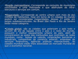 Região metropolitana: Corresponde ao conjunto de   municípios
conurbados a uma metrópole e que desfrutam          de infra-
estrutura e serviços em comum.

Megacidade: Corresponde ao centro urbano com mais de dez
milhões de habitantes. Hoje em torno de 21 cidades do mundo
podem ser consideradas megacidades, dessas 17 estão em
países subdesenvolvidos. No Brasil São Paulo e Rio de Janeiro
estão nessa categoria.

 Cidade global: são as cidades que polarizam o país todo e
servem de elo de ligação entre o país e o resto do mundo,
possuem o melhor equipamento urbano do país, além de
concentrarem as sedes das instituições que controlam as redes
mundiais, como bolsas de valores, corporações bancárias e
industriais, companhias de comércio exterior, empresas de
serviços financeiros, agências públicas internacionais. As
cidades mundiais estão mais associadas ao mercado mundial do
que a economia nacional.
 