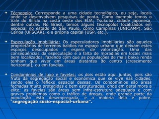    Técnopolo: Corresponde a uma cidade tecnológica, ou seja, locais
    onde se desenvolvem pesquisas de ponta. Como exemplo temos o
    Vale do Silício na costa oeste dos EUA; Tsukuba, cidade japonesa,
    dentre outras. No Brasil, temos alguns técnopolos localizados em
    especial no estado de São Paulo, como Campinas (UNICAMP), São
    Carlos (UFSCAR), e a própria capital (USP, etc.).

   Especulação imobiliária: Os especuladores imobiliários são aqueles
    proprietários de terrenos baldios no espaço urbano que deixam estes
    espaços desocupados a espera de valorização. Uma das
    conseqüências da especulação é a falta de moradias em locais mais
    bem localizados, fazendo com que as populações de mais baixa renda
    tenham que viver em áreas distantes do centro (crescimento
    horizontal), ou em favelas.

   Condomínios de luxo e favelas: os dois estão aqui juntos, pois são
    fruto da segregação social e econômica que se vive nas cidades,
    sendo eles o reflexo espacial dessas. Os condomínios são áreas
    fechadas muito protegidas e bem estruturadas, onde em geral mora a
    elite; as favelas são áreas sem infra-estrutura adequada e com
    graves problemas como o tráfico de drogas, onde grande parte da
    população está desempregada, e a maioria dela é pobre.
    “segregação sócio-espacial-urbana”.
 