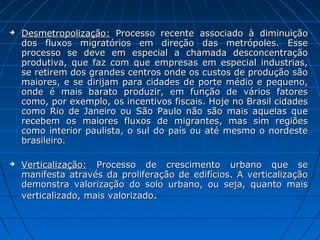    Desmetropolização: Processo recente associado à diminuição
    dos fluxos migratórios em direção das metrópoles. Esse
    processo se deve em especial a chamada desconcentração
    produtiva, que faz com que empresas em especial industrias,
    se retirem dos grandes centros onde os custos de produção são
    maiores, e se dirijam para cidades de porte médio e pequeno,
    onde é mais barato produzir, em função de vários fatores
    como, por exemplo, os incentivos fiscais. Hoje no Brasil cidades
    como Rio de Janeiro ou São Paulo não são mais aquelas que
    recebem os maiores fluxos de migrantes, mas sim regiões
    como interior paulista, o sul do país ou até mesmo o nordeste
    brasileiro.

   Verticalização: Processo de crescimento urbano que se
    manifesta através da proliferação de edifícios. A verticalização
    demonstra valorização do solo urbano, ou seja, quanto mais
    verticalizado, mais valorizado.
 