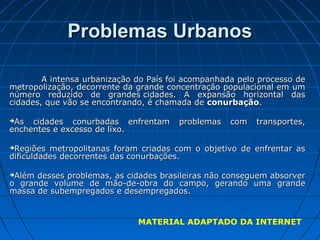 Problemas Urbanos

        A intensa urbanização do País foi acompanhada pelo processo de
metropolização, decorrente da grande concentração populacional em um
número reduzido de grandes cidades. A expansão horizontal das
cidades, que vão se encontrando, é chamada de conurbação.

As cidades conurbadas enfrentam        problemas   com   transportes,
enchentes e excesso de lixo.

Regiões metropolitanas foram criadas com o objetivo de enfrentar as
dificuldades decorrentes das conurbações.

Além desses problemas, as cidades brasileiras não conseguem absorver
o grande volume de mão-de-obra do campo, gerando uma grande
massa de subempregados e desempregados.


                              MATERIAL ADAPTADO DA INTERNET
 