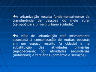 A urbanização resulta fundamentalmente da
transferência de pessoas do meio rural
(campo) para o meio urbano (cidade).


A idéia de urbanização está intimamente
associada à concentração de muitas pessoas
em um espaço restrito (a cidade) e na
substituição     das      atividades    primárias
(agropecuária) por atividades secundárias
(indústrias) e terciárias (comércio e serviços).
 