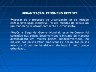 URBANIZAÇÃO: FENÔMENO RECENTE

Apesar de o processo de urbanização ter se iniciado
com a Revolução Industrial, foi até meados do século XX
um fenômeno relativamente lento e circunscrito.

Após a Segunda Guerra Mundial, esse fenômeno foi
concluído nos países desenvolvidos e iniciado de maneira
avassaladora em muitos países subdesenvolvidos, na
maioria dos países latino-americanos e em muitos países
asiáticos. O continente africano até hoje é muito pouco
urbanizado.
 