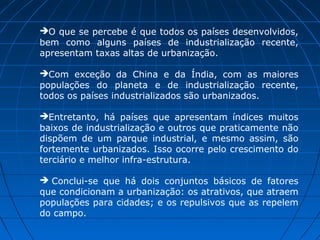 O que se percebe é que todos os países desenvolvidos,
bem como alguns países de industrialização recente,
apresentam taxas altas de urbanização.

Com exceção da China e da Índia, com as maiores
populações do planeta e de industrialização recente,
todos os países industrializados são urbanizados.

Entretanto, há países que apresentam índices muitos
baixos de industrialização e outros que praticamente não
dispõem de um parque industrial, e mesmo assim, são
fortemente urbanizados. Isso ocorre pelo crescimento do
terciário e melhor infra-estrutura.

 Conclui-se que há dois conjuntos básicos de fatores
que condicionam a urbanização: os atrativos, que atraem
populações para cidades; e os repulsivos que as repelem
do campo.
 
