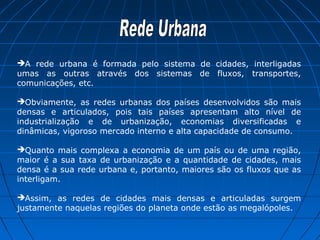 A rede urbana é formada pelo sistema de cidades, interligadas
umas as outras através dos sistemas de fluxos, transportes,
comunicações, etc.

Obviamente, as redes urbanas dos países desenvolvidos são mais
densas e articulados, pois tais países apresentam alto nível de
industrialização e de urbanização, economias diversificadas e
dinâmicas, vigoroso mercado interno e alta capacidade de consumo.

Quanto mais complexa a economia de um país ou de uma região,
maior é a sua taxa de urbanização e a quantidade de cidades, mais
densa é a sua rede urbana e, portanto, maiores são os fluxos que as
interligam.

Assim, as redes de cidades mais densas e articuladas surgem
justamente naquelas regiões do planeta onde estão as megalópoles.
 