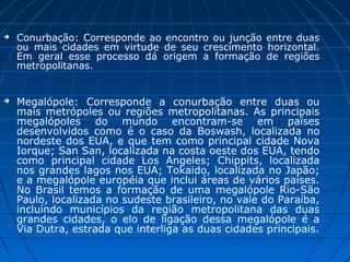    Conurbação: Corresponde ao encontro ou junção entre duas
    ou mais cidades em virtude de seu crescimento horizontal.
    Em geral esse processo dá origem a formação de regiões
    metropolitanas.


   Megalópole: Corresponde a conurbação entre duas ou
    mais metrópoles ou regiões metropolitanas. As principais
    megalópoles do mundo encontram-se em países
    desenvolvidos como é o caso da Boswash, localizada no
    nordeste dos EUA, e que tem como principal cidade Nova
    Iorque; San San, localizada na costa oeste dos EUA, tendo
    como principal cidade Los Angeles; Chippits, localizada
    nos grandes lagos nos EUA; Tokaido, localizada no Japão;
    e a megalópole européia que inclui áreas de vários países.
    No Brasil temos a formação de uma megalópole Rio-São
    Paulo, localizada no sudeste brasileiro, no vale do Paraíba,
    incluíndo municípios da região metropolitana das duas
    grandes cidades, o elo de ligação dessa megalópole é a
    Via Dutra, estrada que interliga as duas cidades principais.
 