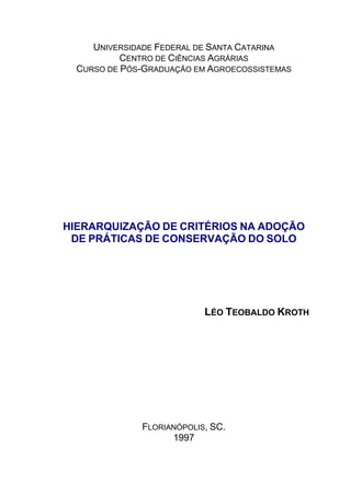 UNIVERSIDADE FEDERAL DE SANTA CATARINA
CENTRO DE CIÊNCIAS AGRÁRIAS
CURSO DE PÓS-GRADUAÇÃO EM AGROECOSSISTEMAS
HIERARQUIZAÇÃO DE CRITÉRIOS NA ADOÇÃO
DE PRÁTICAS DE CONSERVAÇÃO DO SOLO
LÉO TEOBALDO KROTH
FLORIANÓPOLIS, SC.
1997
 