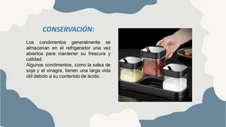 CONSERVACIÓN:
Los condimentos generalmente se
almacenan en el refrigerador una vez
abiertos para mantener su frescura y
calidad.
Algunos condimentos, como la salsa de
soja y el vinagre, tienen una larga vida
útil debido a su contenido de ácido.
 