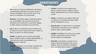 VARIEDADES
• Comino: El comino es una especia que
aporta un sabor terroso y cálido a muchos
platos, especialmente en la cocina mexicana
e india.
• Canela: La canela es una especia dulce que
se utiliza en una variedad de platos, desde
postres hasta guisos y curry.
• Clavo de olor: Los clavos de olor son especias
intensamente aromáticas que se utilizan en
postres, salsas y platos salados.
• Jengibre: El jengibre es una raíz con un sabor
picante y cítrico que se usa en muchas
cocinas asiáticas y occidentales.
• Pimentón: El pimentón o paprika es una
especia hecha de pimientos rojos secos y
molidos. Viene en diferentes variedades,
como pimentón dulce, picante o ahumado.
• Sal: La sal es uno de los condimentos más básicos
y ampliamente utilizados en la cocina. Viene en
muchas variedades, como la sal de mesa, la sal
marina, la sal kosher y la sal ahumada.
• Pimienta: La pimienta negra y la pimienta blanca
son las variedades más comunes de pimienta
utilizadas como condimento. La pimienta agrega
un sabor picante y aromático a los alimentos.
• Ajo: El ajo es un condimento muy aromático que
se utiliza en muchas cocinas del mundo. Puede ser
fresco, en polvo o en forma de pasta.
• Cebolla: La cebolla, ya sea en forma de cebolla
fresca, cebolla en polvo o cebolla deshidratada, se
utiliza para dar sabor y profundidad a las
preparaciones culinarias.
• Orégano: El orégano es una hierba aromática que
se utiliza comúnmente en la cocina italiana y
mediterránea.
 