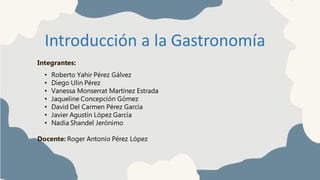 Introducción a la Gastronomía
Integrantes:
• Roberto Yahir Pérez Gálvez
• Diego Ulin Pérez
• Vanessa Monserrat Martínez Estrada
• Jaqueline Concepción Gómez
• David Del Carmen Pérez García
• Javier Agustín López García
• Nadia Shandel Jerónimo
Docente: Roger Antonio Pérez López
 