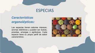 ESPECIAS
Características
organolépticas:
Las especias tienen sabores intensos,
aromas distintivos y pueden ser dulces,
picantes, amargas o agridulces. Cada
especia tiene su propio perfil de sabor
característico.
 