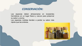 CONSERVACIÓN:
Las especias deben almacenarse en recipientes
herméticos en un lugar fresco y oscuro para preservar
su sabor y aroma.
Las especias molidas tienden a perder su sabor más
rápido que las enteras.
 