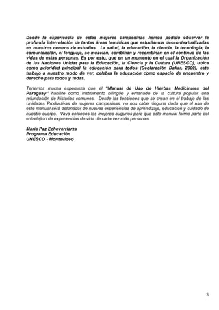 3
Desde la experiencia de estas mujeres campesinas hemos podido observar la
profunda interrelación de tantas áreas temáticas que estudiamos descontextualizadas
en nuestros centros de estudios. La salud, la educación, la ciencia, la tecnología, la
comunicación, el lenguaje, se mezclan, combinan y recombinan en el continuo de las
vidas de estas personas. Es por esto, que en un momento en el cual la Organización
de las Naciones Unidas para la Educación, la Ciencia y la Cultura (UNESCO), ubica
como prioridad principal la educación para todos (Declaración Dakar, 2000), este
trabajo a nuestro modo de ver, celebra la educación como espacio de encuentro y
derecho para todos y todas.
Tenemos mucha esperanza que el “Manual de Uso de Hierbas Medicinales del
Paraguay” habilite como instrumento bilingüe y emanado de la cultura popular una
refundación de historias comunes. Desde las tensiones que se crean en el trabajo de las
Unidades Productivas de mujeres campesinas, no nos cabe ninguna duda que el uso de
este manual será detonador de nuevas experiencias de aprendizaje, educación y cuidado de
nuestro cuerpo. Vaya entonces los mejores augurios para que este manual forme parte del
entretejido de experiencias de vida de cada vez más personas.
María Paz Echeverriarza
Programa Educación
UNESCO - Montevideo
 