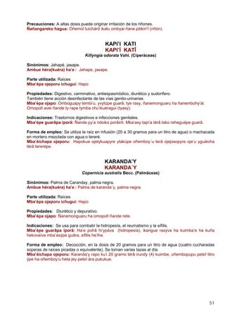 51
Precauciones: A altas dosis puede originar irritación de los riñones.
Ñañangareko hagua: Oñemoî tuichárô ikatu ombyai ñane pitikiri’î (riñón).
KAPI’I KATI
KAPI’Í KATÎ
Killyngia odorata Vahl. (Ciperáceas)
Sinónimos: Jahapé, jasape.
Ambue héra(kuéra) ha’e : Jahape, jasape.
Parte utilizada: Raíces
Mba’épa ojeporu ichugui: Hapo
Propiedades: Digestivo, carminativo, antiespasmódico, diurético y sudorífero.
También tiene acción desinfectante de las vías genito-urinarias.
Mba’épa ojapo: Omboguapy tembi’u, yvytúpe guarâ, tye rasy, ñanemonguaru ha ñanembohy’ái.
Omopotî avei ñande ty rape tymba chu’ikuéragui (tyasy).
Indicaciones: Trastornos digestivos e infecciones genitales.
Mba’épe guarâpa iporâ: Ñande py’a ndoiko porâirô. Mba’asy tapi’a térâ tako reheguápe guarâ.
Forma de empleo: Se utiliza la raíz en infusión (20 a 30 gramos para un litro de agua) o machacada
en mortero mezclada con agua o tereré.
Mba’éichapa ojeporu: Hapokue ojetykuapyre ytakúpe oñemboy´u terä ojejosopyre oje’u yguáicha
térâ tererépe.
KARANDA’Y
KARANDA´Y
Copernicia australis Becc. (Palmáceas)
Sinónimos: Palma de Caranday, palma negra.
Ambue héra(kuéra) ha’e : Palma de karanda´y, palma negra.
Parte utilizada: Raíces
Mba’épa ojeporu ichugui: Hapo
Propiedades: Diurético y depurativo.
Mba’épa ojapo: Ñanemonguaru ha omopotî ñande rete.
Indicaciones: Se usa para combatir la hidropesía, el reumatismo y la sífilis.
Mba’épe guarâpa iporâ: Ha’e pohâ hi’ypáva (hidropesía), ikangue rasýva ha kuimba’e ha kuña
hekovaíva mba’asýpe guâra, sífilis he’iha.
Forma de empleo: Decocción, en la dosis de 20 gramos para un litro de agua (cuatro cucharadas
soperas de raíces picadas o equivalente). Se toman varias tazas al día.
Mba’éichapa ojeporu: Karanda’y rapo ku’i 20 gramo térâ irundy (4) kuimbe, oñembopupu peteî litro
ýpe ha oñemboy’u heta jey peteî ára pukukue.
 