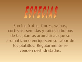 Son los frutos, flores, vainas,
cortezas, semillas y raíces o bulbos
de las plantas aromáticas que se
aromatizan o enriquecen su sabor de
los platillos. Regularmente se
venden deshidratadas.
 