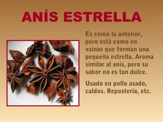 ANÍS ESTRELLA
Es como la anterior,
pero está como en
vainas que forman una
pequeña estrella. Aroma
similar al anís, pero su
sabor no es tan dulce.
Usado en pollo asado,
caldos. Repostería, etc.
 