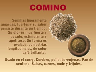 COMINO
Semillas ligeramente
amargas, fuertes y su sabor
persiste durante un tiempo.
Su olor es muy fuerte y
pesado, estimulante y
apetitoso. Su forma es
ovalada, con estrías
longitudinales, de color
café brillante.
Usado en el curry. Cordero, pollo, berenjenas. Pan de
centeno. Salsas, carnes, mole y frijoles.
 