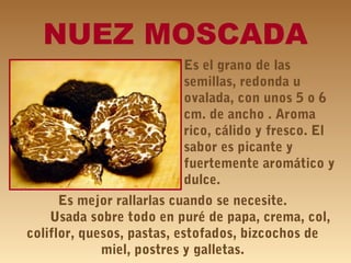 NUEZ MOSCADA
Es el grano de las
semillas, redonda u
ovalada, con unos 5 o 6
cm. de ancho . Aroma
rico, cálido y fresco. El
sabor es picante y
fuertemente aromático y
dulce.
Es mejor rallarlas cuando se necesite.
Usada sobre todo en puré de papa, crema, col,
coliflor, quesos, pastas, estofados, bizcochos de
miel, postres y galletas.
 