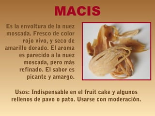 MACIS
Es la envoltura de la nuez
moscada. Fresco de color
rojo vivo, y seco de
amarillo dorado. El aroma
es parecido a la nuez
moscada, pero más
refinado. El sabor es
picante y amargo.
Usos: Indispensable en el fruit cake y algunos
rellenos de pavo o pato. Usarse con moderación.
 