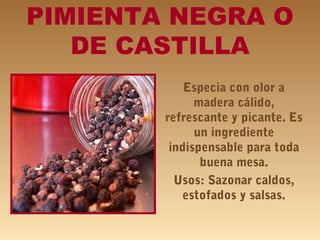 PIMIENTA NEGRA O
DE CASTILLA
Especia con olor a
madera cálido,
refrescante y picante. Es
un ingrediente
indispensable para toda
buena mesa.
Usos: Sazonar caldos,
estofados y salsas.
 