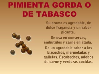 PIMIENTA GORDA O
DE TABASCO
Su aroma es agradable, de
dulce fragancia y un sabor
picante.
Se usa en conservas,
embutidos y carne enlatada.
Da un agradable sabor a los
bizcochos, mermeladas y
galletas. Escabeches, adobos
de carne y verduras cocidas.
 