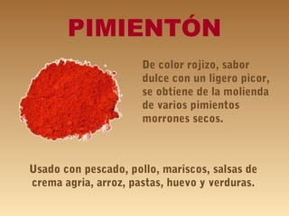 PIMIENTÓN
De color rojizo, sabor
dulce con un ligero picor,
se obtiene de la molienda
de varios pimientos
morrones secos.
Usado con pescado, pollo, mariscos, salsas de
crema agria, arroz, pastas, huevo y verduras.
 