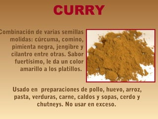 CURRY
Combinación de varias semillas
molidas: cúrcuma, comino,
pimienta negra, jengibre y
cilantro entre otras. Sabor
fuertísimo, le da un color
amarillo a los platillos.
Usado en preparaciones de pollo, huevo, arroz,
pasta, verduras, carne, caldos y sopas, cerdo y
chutneys. No usar en exceso.
 