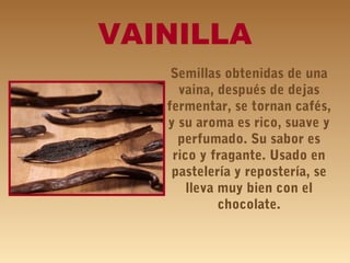 VAINILLA
Semillas obtenidas de una
vaina, después de dejas
fermentar, se tornan cafés,
y su aroma es rico, suave y
perfumado. Su sabor es
rico y fragante. Usado en
pastelería y repostería, se
lleva muy bien con el
chocolate.
 