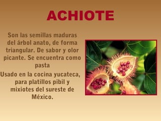 ACHIOTE
Son las semillas maduras
del árbol anato, de forma
triangular. De sabor y olor
picante. Se encuentra como
pasta
Usado en la cocina yucateca,
para platillos pibil y
mixiotes del sureste de
México.
 