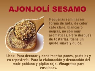 AJONJOLÍ SESAMO
Pequeñas semillas en
forma de gota, de color
café claro, blancas o
negras, no son muy
aromáticas. Pero después
de tostarlas, tiene un
gusto suave y dulce.
Usos: Para decorar y condimentar panes, pasteles y
en repostería. Para la elaboración y decoración del
mole poblano y pipián rojo. Vinagretas para
ensaladas.
 