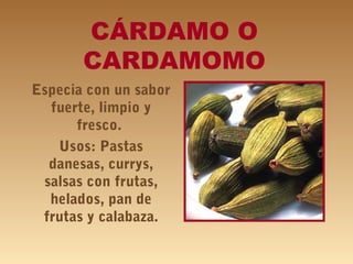 CÁRDAMO O
CARDAMOMO
Especia con un sabor
fuerte, limpio y
fresco.
Usos: Pastas
danesas, currys,
salsas con frutas,
helados, pan de
frutas y calabaza.
 
