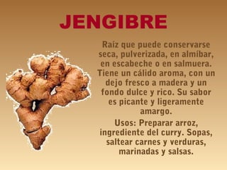 JENGIBRE
Raíz que puede conservarse
seca, pulverizada, en almíbar,
en escabeche o en salmuera.
Tiene un cálido aroma, con un
dejo fresco a madera y un
fondo dulce y rico. Su sabor
es picante y ligeramente
amargo.
Usos: Preparar arroz,
ingrediente del curry. Sopas,
saltear carnes y verduras,
marinadas y salsas.
 