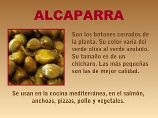 ALCAPARRA
Son los botones cerrados de
la planta. Su color varía del
verde oliva al verde azulado.
Su tamaño es de un
chícharo. Las más pequeñas
son las de mejor calidad.
Se usan en la cocina mediterránea, en el salmón,
anchoas, pizzas, pollo y vegetales.
 