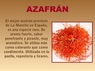 AZAFRÁN
El mejor azafrán proviene
de La Mancha en España,
es una especie rara. De
aroma fuerte, sabor
penetrante y picante, muy
aromático. Se utiliza más
como colorante que como
condimento. Utilizado en la
paella, repostería y licores.
 