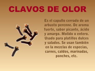 CLAVOS DE OLOR
Es el capullo cerrado de un
arbusto perenne. De aroma
fuerte, sabor picante, ácido
y amargo. Molido o entero.
Usado para platillos dulces
y salados. Se usan también
en la mezclas de especias,
carnes, caldos, marinadas,
ponches, etc.
 